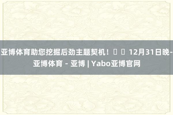 亚博体育助您挖掘后劲主题契机! 12月31日晚-亚博体育 - 亚博 | Yabo亚博官网