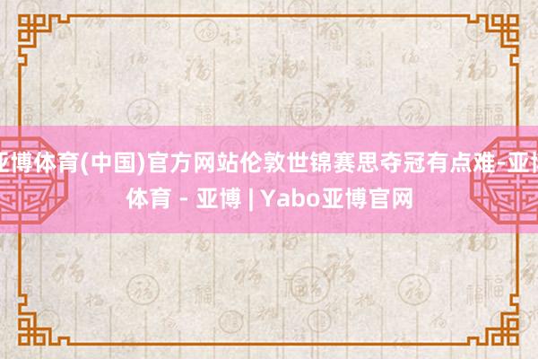 亚博体育(中国)官方网站伦敦世锦赛思夺冠有点难-亚博体育 - 亚博 | Yabo亚博官网