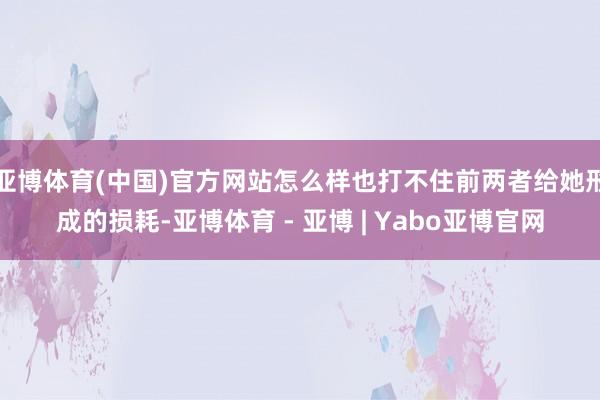 亚博体育(中国)官方网站怎么样也打不住前两者给她形成的损耗-亚博体育 - 亚博 | Yabo亚博官网