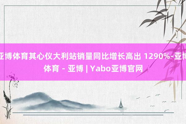 亚博体育其心仪大利站销量同比增长高出 1290%-亚博体育 - 亚博 | Yabo亚博官网