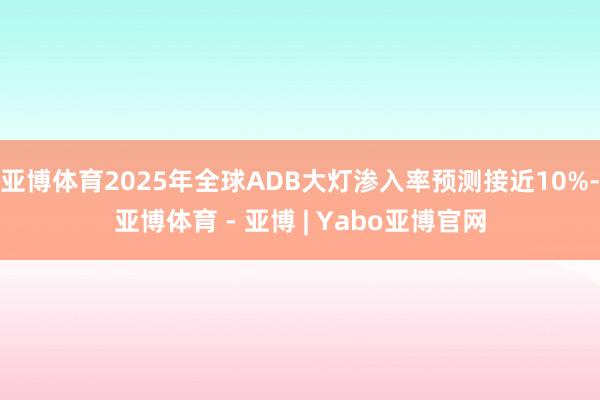 亚博体育2025年全球ADB大灯渗入率预测接近10%-亚博体育 - 亚博 | Yabo亚博官网