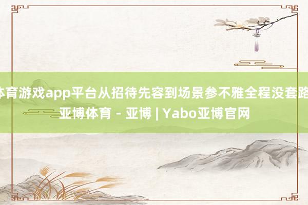 体育游戏app平台从招待先容到场景参不雅全程没套路-亚博体育 - 亚博 | Yabo亚博官网