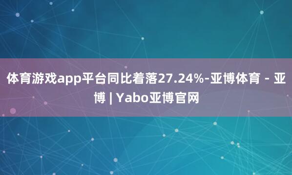 体育游戏app平台同比着落27.24%-亚博体育 - 亚博 | Yabo亚博官网
