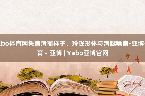 亚bo体育网凭借清丽样子、玲珑形体与清越嗓音-亚博体育 - 亚博 | Yabo亚博官网