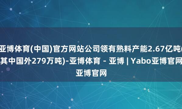 亚博体育(中国)官方网站公司领有熟料产能2.67亿吨(其中国外279万吨)-亚博体育 - 亚博 | Yabo亚博官网