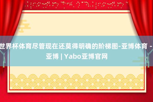世界杯体育尽管现在还莫得明确的阶梯图-亚博体育 - 亚博 | Yabo亚博官网