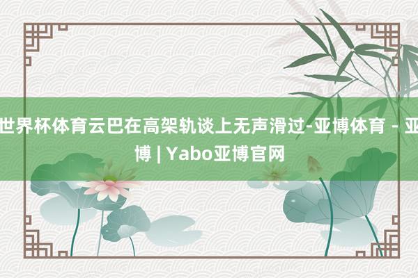 世界杯体育云巴在高架轨谈上无声滑过-亚博体育 - 亚博 | Yabo亚博官网