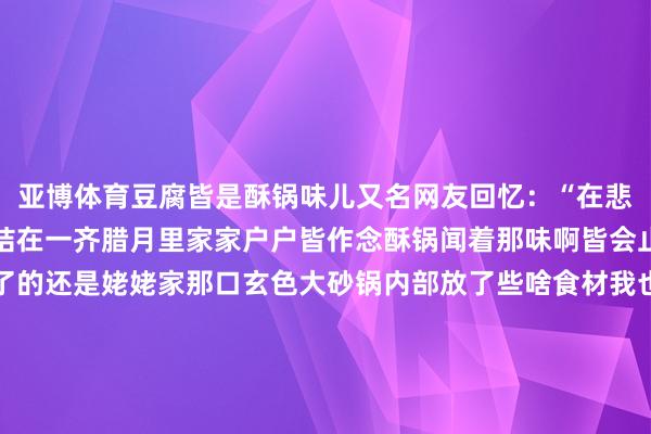亚博体育豆腐皆是酥锅味儿又名网友回忆:“在悲痛里酥锅和春节牢牢系结在一齐腊月里家家户户皆作念酥锅闻着那味啊皆会止不住咽涎水印象最久了的还是姥姥家那口玄色大砂锅内部放了些啥食材我也不眷注只记顺应那一派片大白菜帮子码起小山丘的时辰这一锅的宝贝就算是封印了”“动怒看着白菜在氤氲里冉冉拘谨起伶仃的支棱盖子就不错扣上了经过漫长的恭候(好多东谈主家要慢炖通宵)这好意思味才算是得了”“酥锅不错趁热吃也不错放凉吃姥姥会把大砂锅径直放在院子里天寒地冻的腊月天酥锅十足冷下来后汤汁就会凝结成晶莹彻亮的冻那冻即是冷酥锅的灵魂”“夹起一派藕藕眼里皆灌满‘琉璃’吃藕之前一定先高举藕片仰起脖子吸上一口那冰爽劲儿最配暖和干燥的房子姥姥的大砂锅在西屋门口的饭屋里支过在东屋门口的门棚檐下支过姆妈作念酥锅的高压锅在大街南头的家里支过在白虎山西路的家里支过”“我还谨记对门的叔叔一边跟我拉呱一边插着高高的白菜帮至于尝过若干东谈主家的酥锅闻过若干东谈主家的酥锅味那是数也数不清了”屏幕前的诸君你据说过酥锅吗?吃过酥锅吗?驳倒区里说说吧-亚博体育 - 亚博 | Yabo亚博官网
