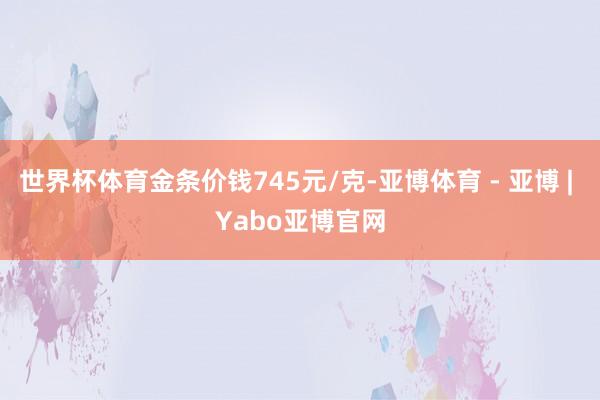 世界杯体育金条价钱745元/克-亚博体育 - 亚博 | Yabo亚博官网