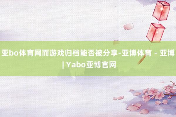 亚bo体育网而游戏归档能否被分享-亚博体育 - 亚博 | Yabo亚博官网