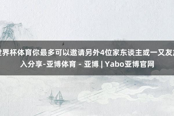 世界杯体育你最多可以邀请另外4位家东谈主或一又友加入分享-亚博体育 - 亚博 | Yabo亚博官网