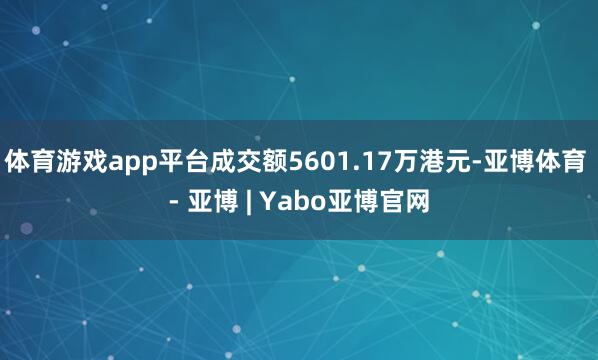 体育游戏app平台成交额5601.17万港元-亚博体育 - 亚博 | Yabo亚博官网