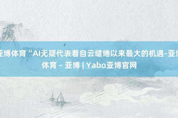 亚博体育“AI无疑代表着自云缱绻以来最大的机遇-亚博体育 - 亚博 | Yabo亚博官网