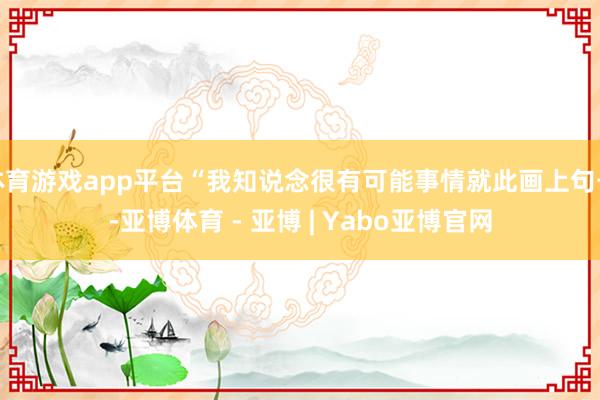 体育游戏app平台“我知说念很有可能事情就此画上句号-亚博体育 - 亚博 | Yabo亚博官网