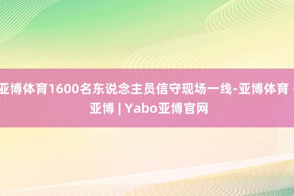亚博体育1600名东说念主员信守现场一线-亚博体育 - 亚博 | Yabo亚博官网