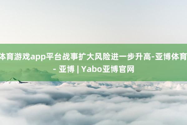 体育游戏app平台战事扩大风险进一步升高-亚博体育 - 亚博 | Yabo亚博官网