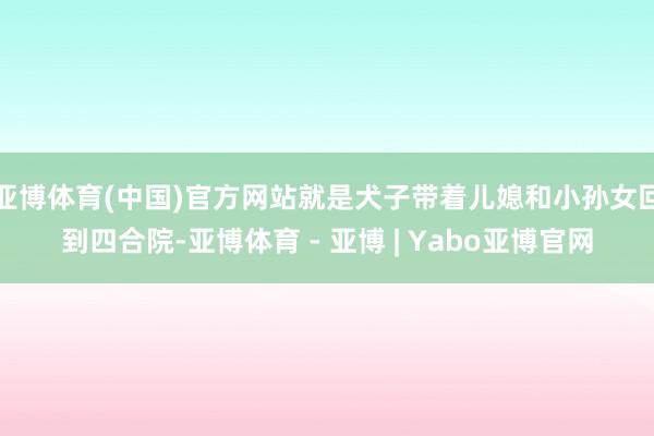 亚博体育(中国)官方网站就是犬子带着儿媳和小孙女回到四合院-亚博体育 - 亚博 | Yabo亚博官网