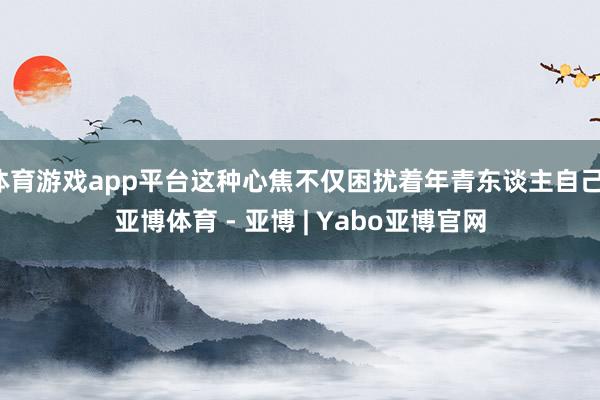体育游戏app平台这种心焦不仅困扰着年青东谈主自己-亚博体育 - 亚博 | Yabo亚博官网