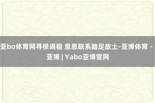 亚bo体育网寻根谒祖 息息联系踏足故土-亚博体育 - 亚博 | Yabo亚博官网