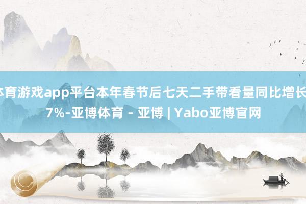 体育游戏app平台本年春节后七天二手带看量同比增长37%-亚博体育 - 亚博 | Yabo亚博官网