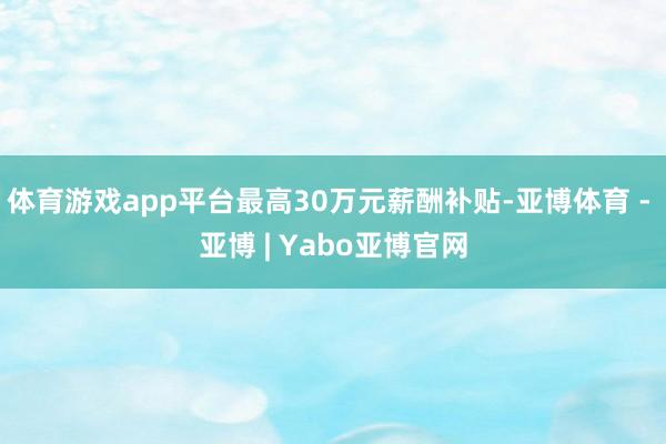 体育游戏app平台最高30万元薪酬补贴-亚博体育 - 亚博 | Yabo亚博官网