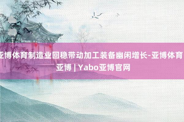 亚博体育制造业回稳带动加工装备幽闲增长-亚博体育 - 亚博 | Yabo亚博官网