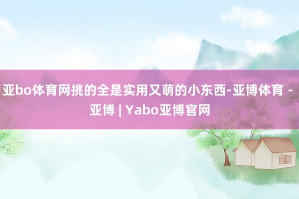 亚bo体育网挑的全是实用又萌的小东西-亚博体育 - 亚博 | Yabo亚博官网