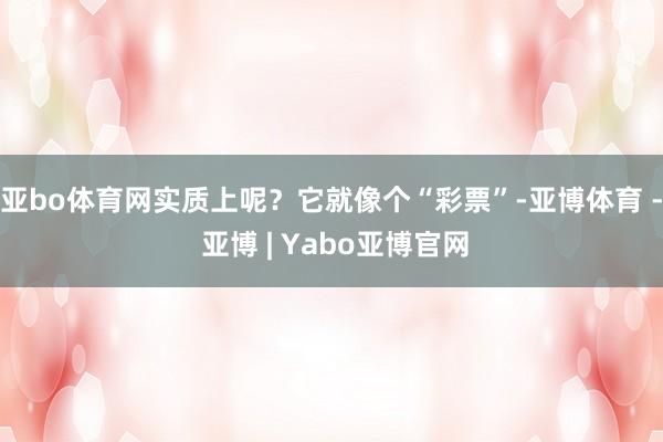 亚bo体育网实质上呢?它就像个“彩票”-亚博体育 - 亚博 | Yabo亚博官网