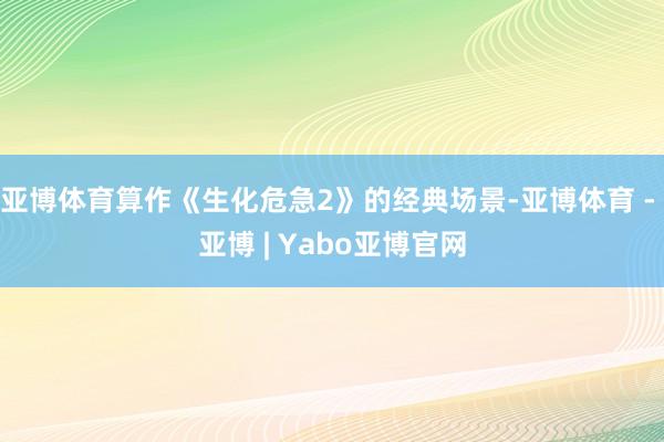 亚博体育算作《生化危急2》的经典场景-亚博体育 - 亚博 | Yabo亚博官网