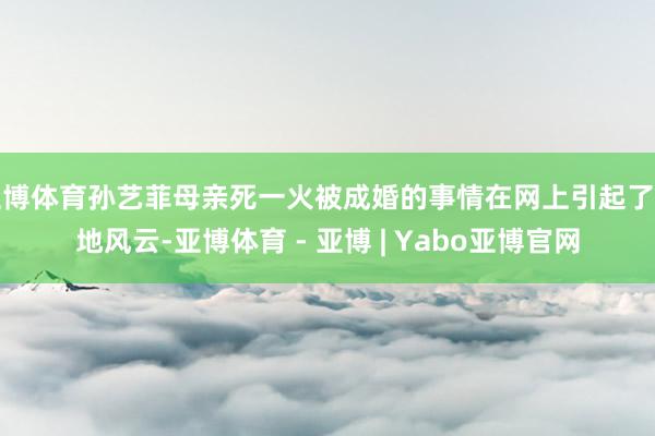 亚博体育孙艺菲母亲死一火被成婚的事情在网上引起了山地风云-亚博体育 - 亚博 | Yabo亚博官网
