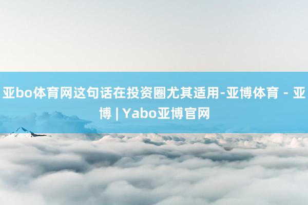亚bo体育网这句话在投资圈尤其适用-亚博体育 - 亚博 | Yabo亚博官网