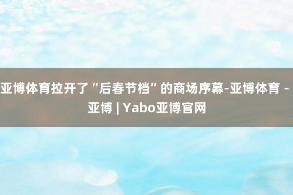 亚博体育拉开了“后春节档”的商场序幕-亚博体育 - 亚博 | Yabo亚博官网