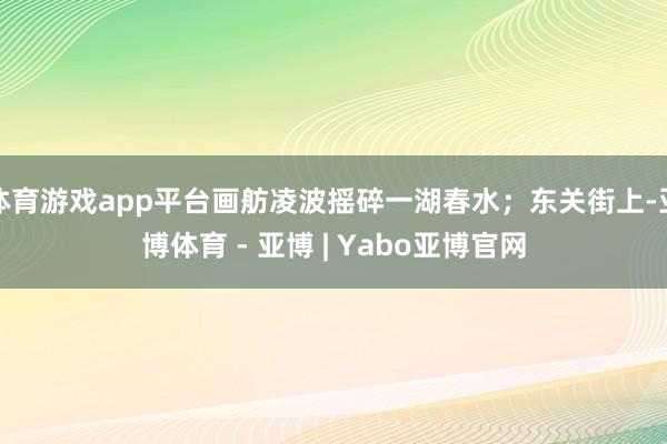 体育游戏app平台画舫凌波摇碎一湖春水；东关街上-亚博体育 - 亚博 | Yabo亚博官网