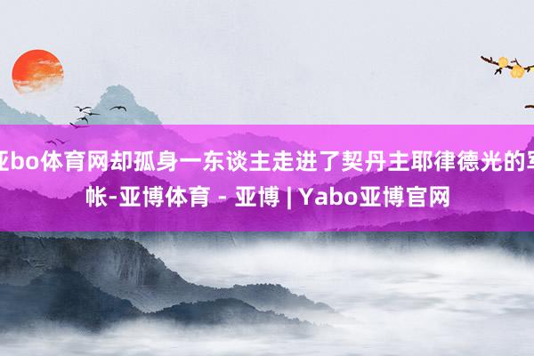 亚bo体育网却孤身一东谈主走进了契丹主耶律德光的军帐-亚博体育 - 亚博 | Yabo亚博官网