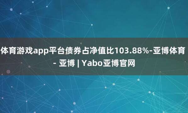 体育游戏app平台债券占净值比103.88%-亚博体育 - 亚博 | Yabo亚博官网