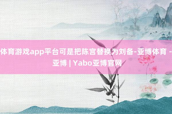 体育游戏app平台可是把陈宫替换为刘备-亚博体育 - 亚博 | Yabo亚博官网