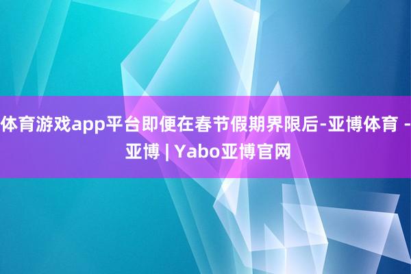 体育游戏app平台即便在春节假期界限后-亚博体育 - 亚博 | Yabo亚博官网