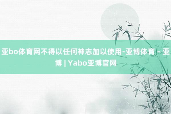 亚bo体育网不得以任何神志加以使用-亚博体育 - 亚博 | Yabo亚博官网