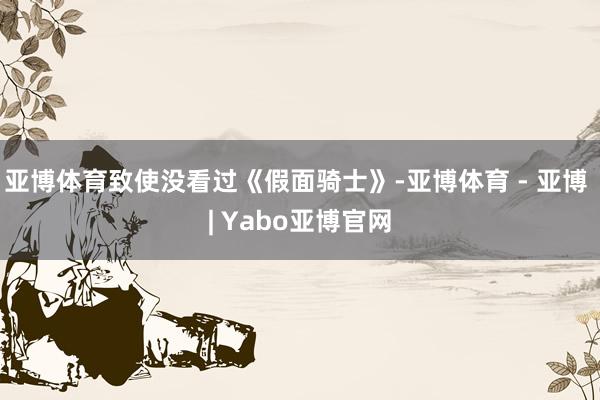 亚博体育致使没看过《假面骑士》-亚博体育 - 亚博 | Yabo亚博官网