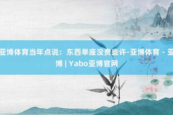 亚博体育当年点说：东西举座没贵些许-亚博体育 - 亚博 | Yabo亚博官网