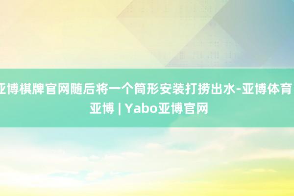 亚博棋牌官网随后将一个筒形安装打捞出水-亚博体育 - 亚博 | Yabo亚博官网
