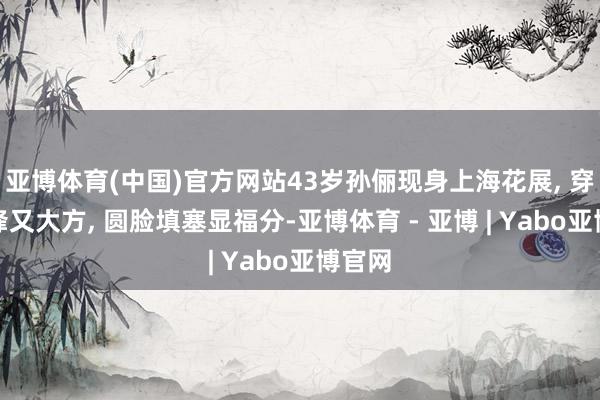 亚博体育(中国)官方网站43岁孙俪现身上海花展, 穿搭前锋又大方, 圆脸填塞显福分-亚博体育 - 亚博 | Yabo亚博官网