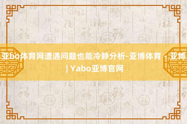 亚bo体育网遭遇问题也能冷静分析-亚博体育 - 亚博 | Yabo亚博官网
