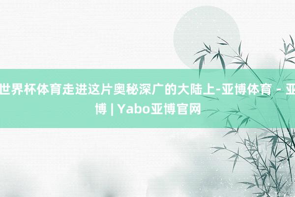 世界杯体育走进这片奥秘深广的大陆上-亚博体育 - 亚博 | Yabo亚博官网