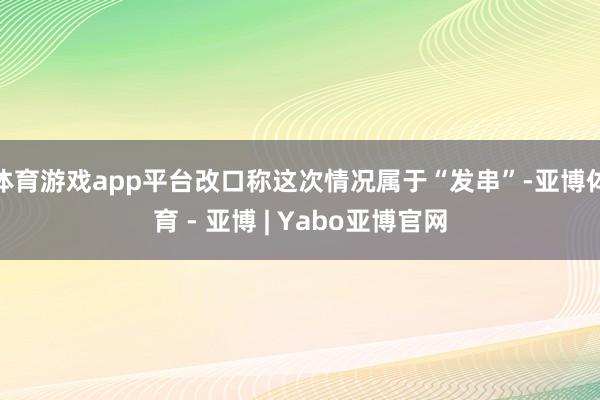 体育游戏app平台改口称这次情况属于“发串”-亚博体育 - 亚博 | Yabo亚博官网