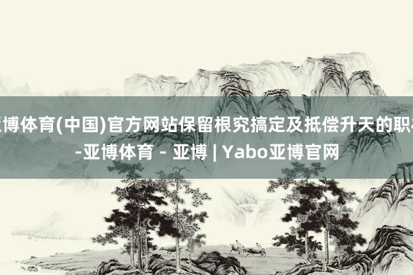 亚博体育(中国)官方网站保留根究搞定及抵偿升天的职权-亚博体育 - 亚博 | Yabo亚博官网