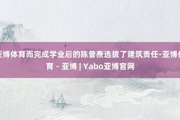 亚博体育而完成学业后的陈曾焘选拔了建筑责任-亚博体育 - 亚博 | Yabo亚博官网