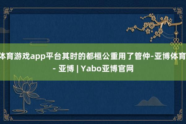 体育游戏app平台其时的都桓公重用了管仲-亚博体育 - 亚博 | Yabo亚博官网