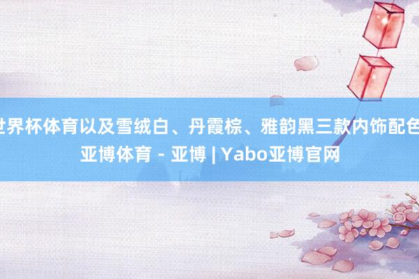 世界杯体育以及雪绒白、丹霞棕、雅韵黑三款内饰配色-亚博体育 - 亚博 | Yabo亚博官网