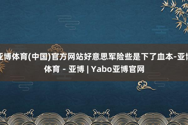 亚博体育(中国)官方网站好意思军险些是下了血本-亚博体育 - 亚博 | Yabo亚博官网